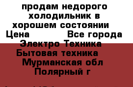 продам недорого холодильник в хорошем состоянии › Цена ­ 8 000 - Все города Электро-Техника » Бытовая техника   . Мурманская обл.,Полярный г.